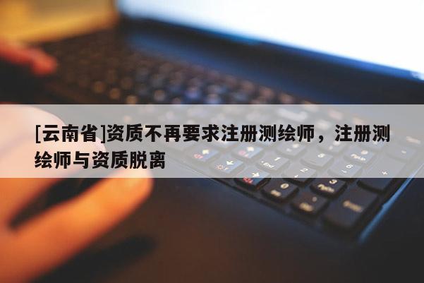[云南省]资质不再要求注册测绘师，注册测绘师与资质脱离