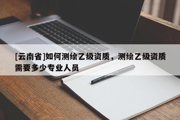 [云南省]如何测绘乙级资质，测绘乙级资质需要多少专业人员