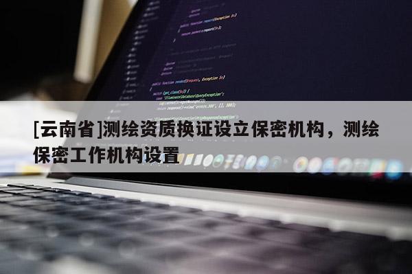[云南省]测绘资质换证设立保密机构，测绘保密工作机构设置
