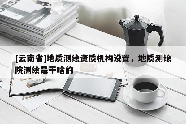 [云南省]地质测绘资质机构设置，地质测绘院测绘是干啥的