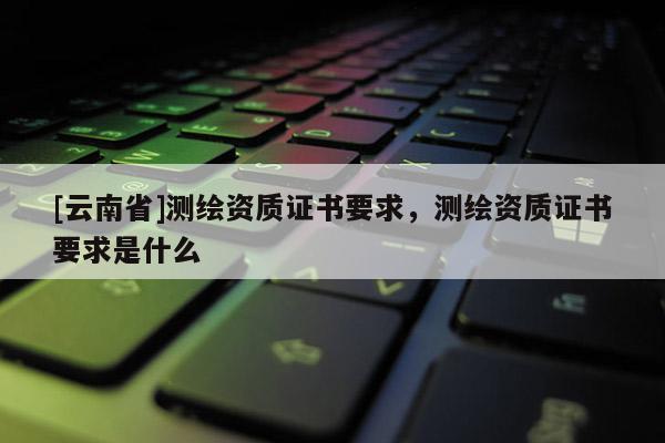 [云南省]测绘资质证书要求，测绘资质证书要求是什么