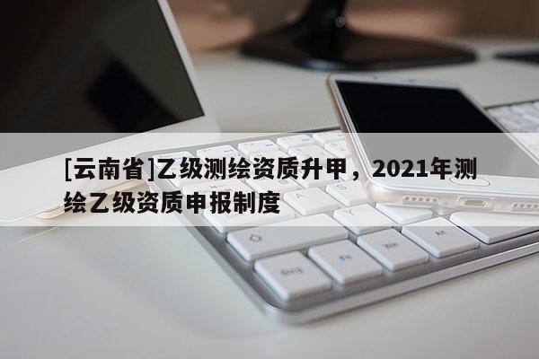 [云南省]乙级测绘资质升甲，2021年测绘乙级资质申报制度