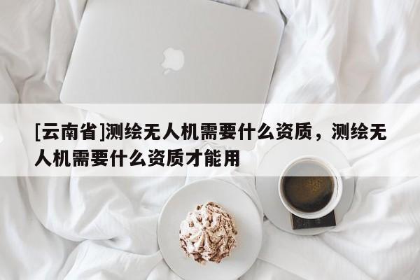 [云南省]测绘无人机需要什么资质，测绘无人机需要什么资质才能用