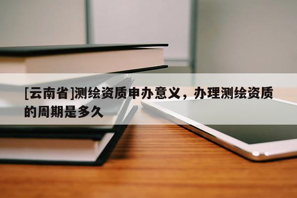 [云南省]测绘资质申办意义，办理测绘资质的周期是多久