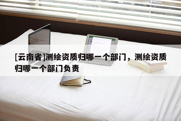 [云南省]测绘资质归哪一个部门，测绘资质归哪一个部门负责