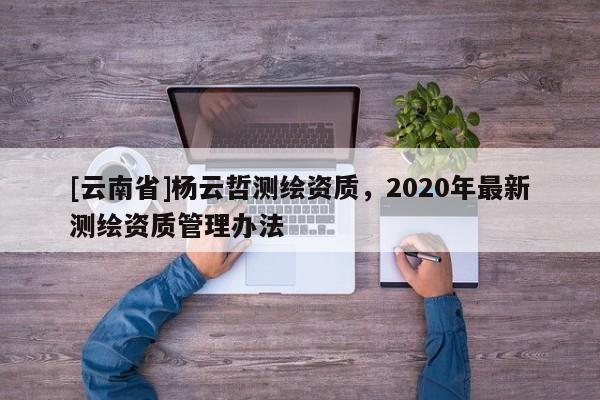 [云南省]杨云哲测绘资质，2020年最新测绘资质管理办法
