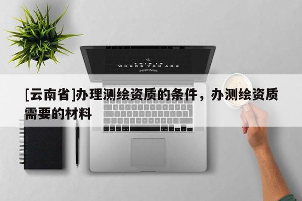 [云南省]办理测绘资质的条件，办测绘资质需要的材料