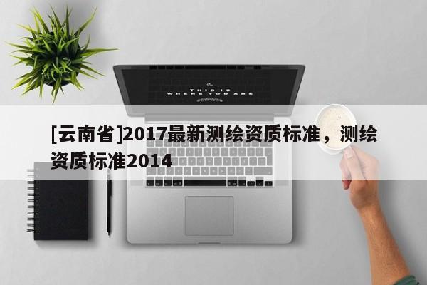 [云南省]2017最新测绘资质标准，测绘资质标准2014