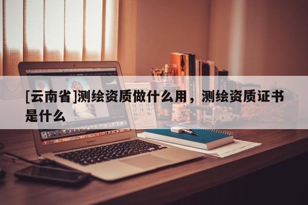 [云南省]测绘资质做什么用，测绘资质证书是什么