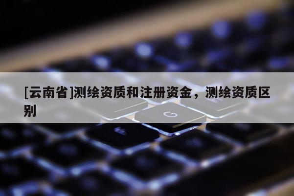 [云南省]测绘资质和注册资金，测绘资质区别