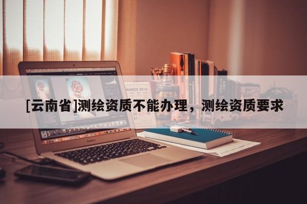 [云南省]测绘资质不能办理，测绘资质要求