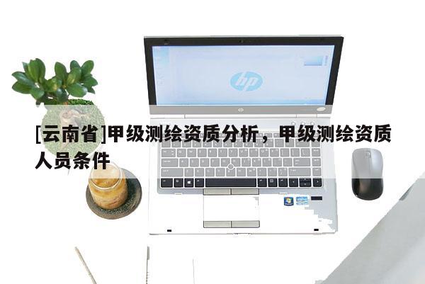 [云南省]甲级测绘资质分析，甲级测绘资质人员条件