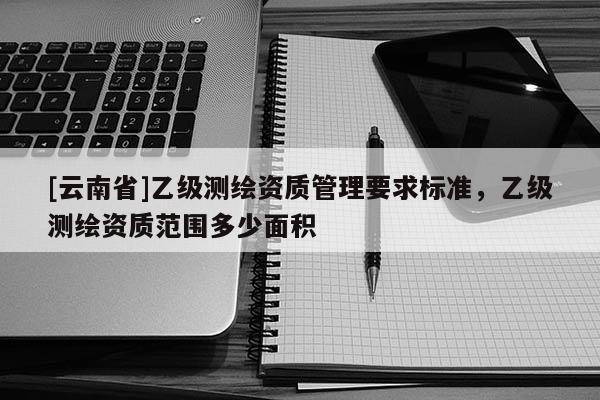 [云南省]乙级测绘资质管理要求标准，乙级测绘资质范围多少面积