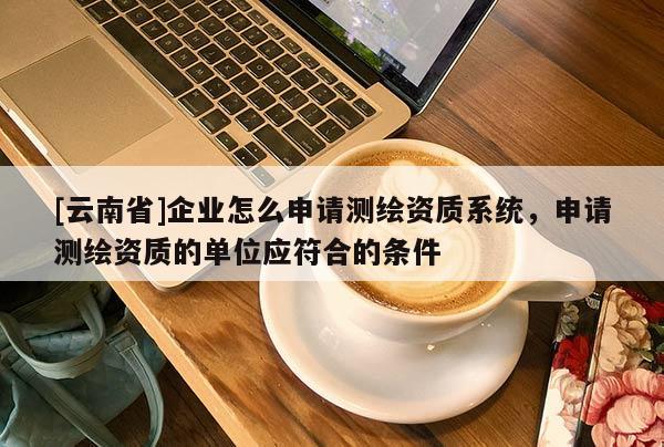 [云南省]企业怎么申请测绘资质系统，申请测绘资质的单位应符合的条件