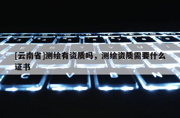 [云南省]测绘有资质吗，测绘资质需要什么证书
