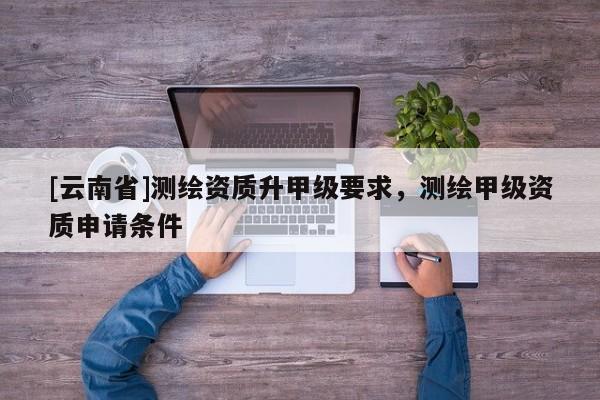 [云南省]测绘资质升甲级要求，测绘甲级资质申请条件