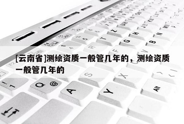 [云南省]测绘资质一般管几年的，测绘资质一般管几年的