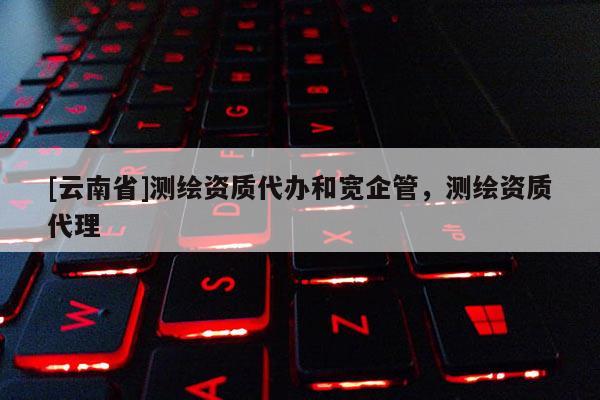 [云南省]测绘资质代办和宽企管，测绘资质代理