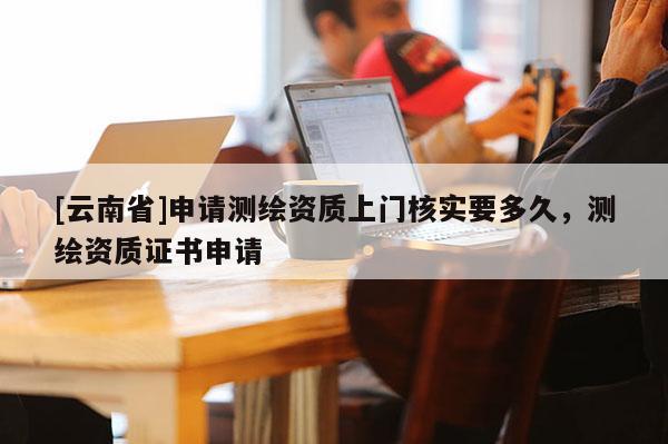 [云南省]申请测绘资质上门核实要多久，测绘资质证书申请