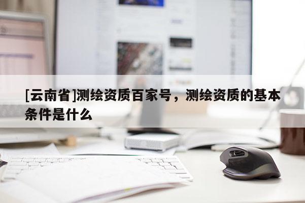 [云南省]测绘资质百家号，测绘资质的基本条件是什么