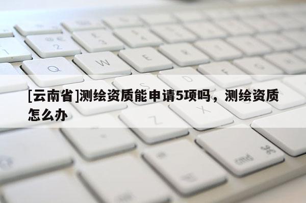 [云南省]测绘资质能申请5项吗，测绘资质怎么办