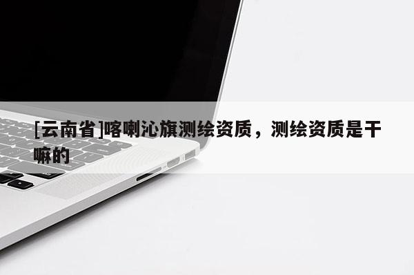 [云南省]喀喇沁旗测绘资质，测绘资质是干嘛的