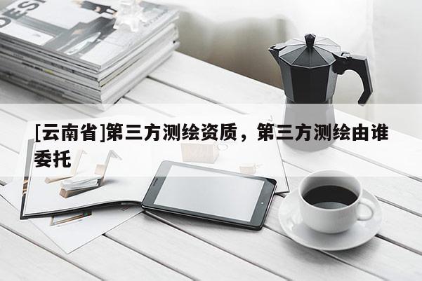 [云南省]第三方测绘资质，第三方测绘由谁委托