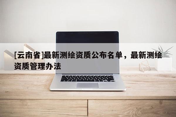 [云南省]最新测绘资质公布名单，最新测绘资质管理办法