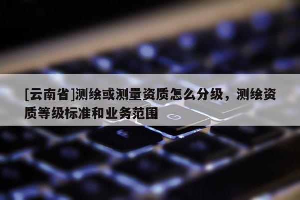 [云南省]测绘或测量资质怎么分级，测绘资质等级标准和业务范围