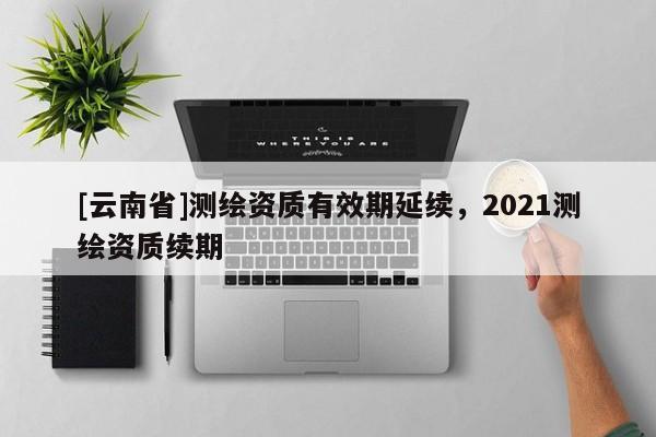 [云南省]测绘资质有效期延续，2021测绘资质续期