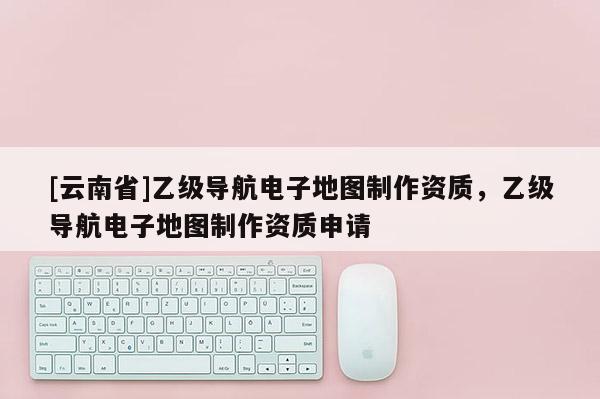 [云南省]乙级导航电子地图制作资质，乙级导航电子地图制作资质申请