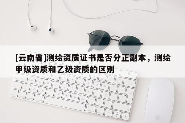 [云南省]测绘资质证书是否分正副本，测绘甲级资质和乙级资质的区别