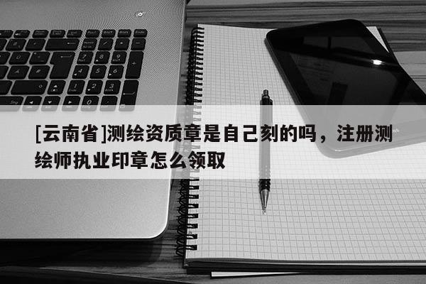 [云南省]测绘资质章是自己刻的吗，注册测绘师执业印章怎么领取