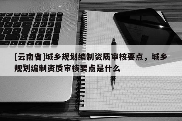 [云南省]城乡规划编制资质审核要点，城乡规划编制资质审核要点是什么