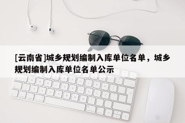 [云南省]城乡规划编制入库单位名单，城乡规划编制入库单位名单公示