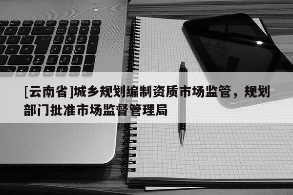[云南省]城乡规划编制资质市场监管，规划部门批准市场监督管理局