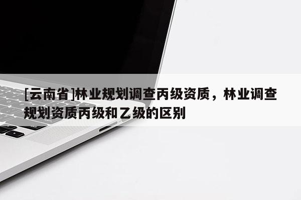 [云南省]林业规划调查丙级资质，林业调查规划资质丙级和乙级的区别