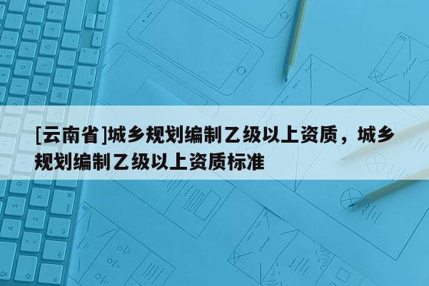 [云南省]城乡规划编制乙级以上资质，城乡规划编制乙级以上资质标准