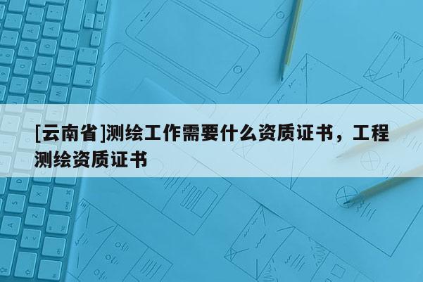 [云南省]测绘工作需要什么资质证书，工程测绘资质证书