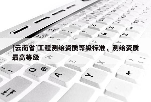 [云南省]工程测绘资质等级标准，测绘资质最高等级