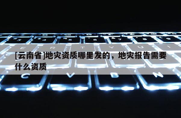 [云南省]地灾资质哪里发的，地灾报告需要什么资质