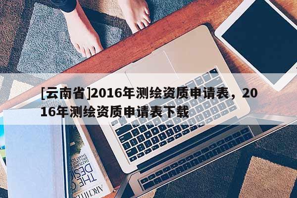 [云南省]2016年测绘资质申请表，2016年测绘资质申请表下载