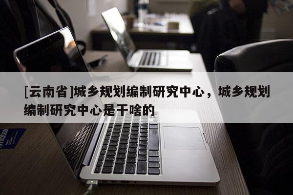 [云南省]城乡规划编制研究中心，城乡规划编制研究中心是干啥的