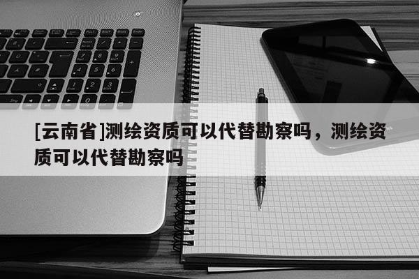 [云南省]测绘资质可以代替勘察吗，测绘资质可以代替勘察吗