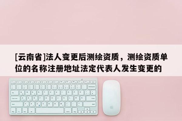 [云南省]法人变更后测绘资质，测绘资质单位的名称注册地址法定代表人发生变更的