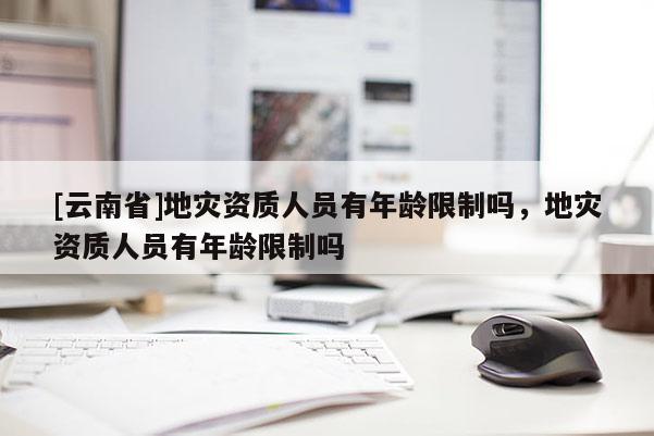 [云南省]地灾资质人员有年龄限制吗，地灾资质人员有年龄限制吗