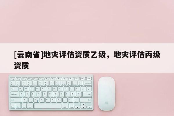 [云南省]地灾评估资质乙级，地灾评估丙级资质