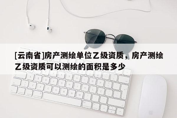 [云南省]房产测绘单位乙级资质，房产测绘乙级资质可以测绘的面积是多少