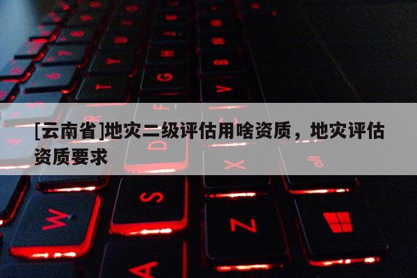 [云南省]地灾二级评估用啥资质，地灾评估资质要求