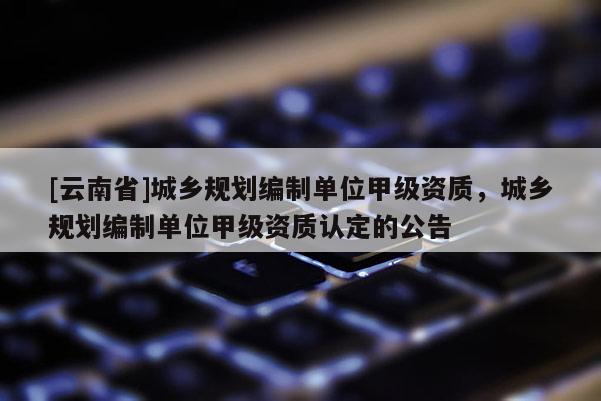 [云南省]城乡规划编制单位甲级资质，城乡规划编制单位甲级资质认定的公告